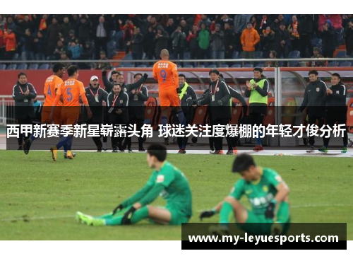 西甲新赛季新星崭露头角 球迷关注度爆棚的年轻才俊分析 西甲新赛季新星崭露头角 球迷关注度爆棚的年轻才俊分析