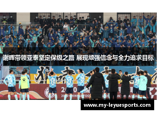 谢晖带领亚泰坚定保级之路 展现顽强信念与全力追求目标 谢晖带领亚泰坚定保级之路 展现顽强信念与全力追求目标