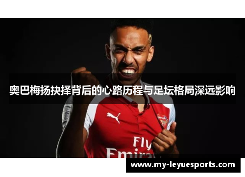 奥巴梅扬抉择背后的心路历程与足坛格局深远影响 奥巴梅扬抉择背后的心路历程与足坛格局深远影响