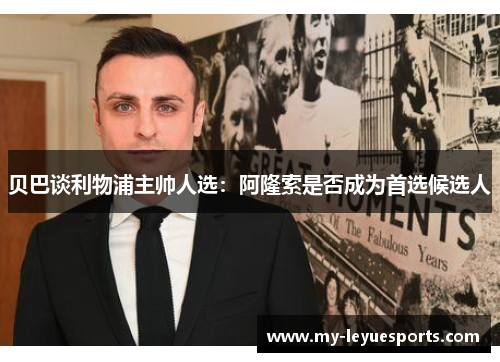 贝巴谈利物浦主帅人选:阿隆索是否成为首选候选人 贝巴谈利物浦主帅人选:阿隆索是否成为首选候选人