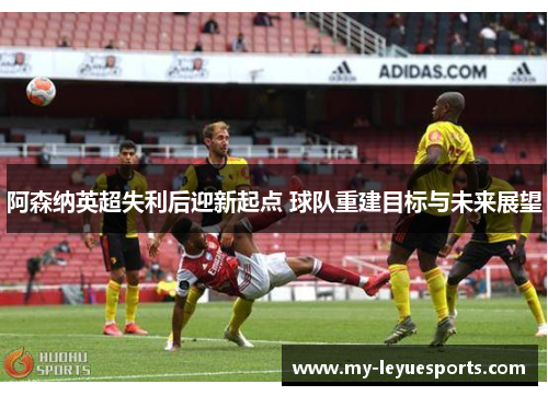 阿森纳英超失利后迎新起点 球队重建目标与未来展望