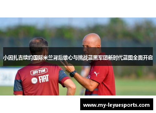 小因扎吉续约国际米兰背后雄心与挑战蓝黑军团新时代蓝图全面开启 小因扎吉续约国际米兰背后雄心与挑战蓝黑军团新时代蓝图全面开启