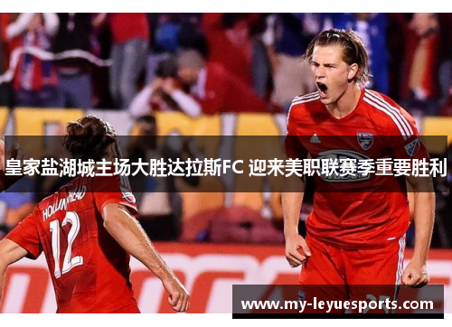 皇家盐湖城主场大胜达拉斯FC 迎来美职联赛季重要胜利