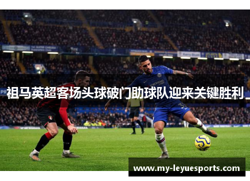 祖马英超客场头球破门助球队迎来关键胜利 祖马英超客场头球破门助球队迎来关键胜利